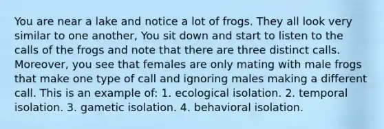 You are near a lake and notice a lot of frogs. They all look very similar to one another, You sit down and start to listen to the calls of the frogs and note that there are three distinct calls. Moreover, you see that females are only mating with male frogs that make one type of call and ignoring males making a different call. This is an example of: 1. ecological isolation. 2. temporal isolation. 3. gametic isolation. 4. behavioral isolation.