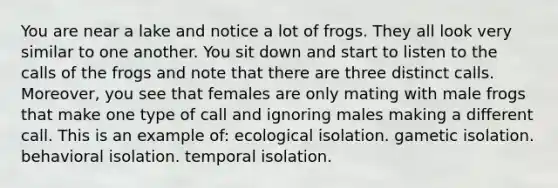 You are near a lake and notice a lot of frogs. They all look very similar to one another. You sit down and start to listen to the calls of the frogs and note that there are three distinct calls. Moreover, you see that females are only mating with male frogs that make one type of call and ignoring males making a different call. This is an example of: ecological isolation. gametic isolation. behavioral isolation. temporal isolation.