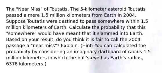 The "Near Miss" of Toutatis. The 5-kilometer asteroid Toutatis passed a mere 1.5 million kilometers from Earth in 2004. Suppose Toutatis were destined to pass somewhere within 1.5 million kilometers of Earth. Calculate the probability that this "somewhere" would have meant that it slammed into Earth. Based on your result, do you think it is fair to call the 2004 passage a "near-miss"? Explain. (Hint: You can calculated the probability by considering an imaginary dartboard of radius 1.5 million kilometers in which the bull's-eye has Earth's radius, 6378 kilometers.)