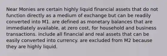 Near Monies are certain highly liquid financial assets that do not function directly as a medium of exchange but can be readily converted into M1. are defined as monetary balances that are immediately available, at zero cost, for household and business transactions. include all financial and real assets that can be easily converted into currency. are excluded from M2 because they are highly liquid.