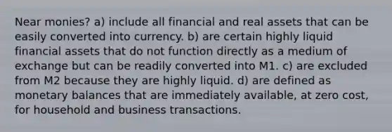 Near monies? a) include all financial and real assets that can be easily converted into currency. b) are certain highly liquid financial assets that do not function directly as a medium of exchange but can be readily converted into M1. c) are excluded from M2 because they are highly liquid. d) are defined as monetary balances that are immediately available, at zero cost, for household and business transactions.