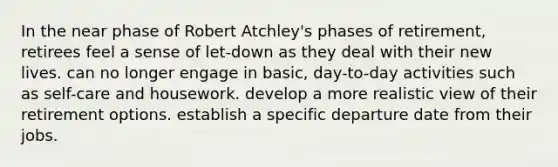 In the near phase of Robert Atchley's phases of retirement, retirees feel a sense of let-down as they deal with their new lives. can no longer engage in basic, day-to-day activities such as self-care and housework. develop a more realistic view of their retirement options. establish a specific departure date from their jobs.