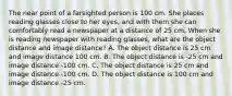 The near point of a farsighted person is 100 cm. She places reading glasses close to her eyes, and with them she can comfortably read a newspaper at a distance of 25 cm. When she is reading newspaper with reading glasses, what are the object distance and image distance? A. The object distance is 25 cm and image distance 100 cm. B. The object distance is -25 cm and image distance -100 cm. C. The object distance is 25 cm and image distance -100 cm. D. The object distance is 100 cm and image distance -25 cm.