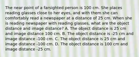 The near point of a farsighted person is 100 cm. She places reading glasses close to her eyes, and with them she can comfortably read a newspaper at a distance of 25 cm. When she is reading newspaper with reading glasses, what are the object distance and image distance? A. The object distance is 25 cm and image distance 100 cm. B. The object distance is -25 cm and image distance -100 cm. C. The object distance is 25 cm and image distance -100 cm. D. The object distance is 100 cm and image distance -25 cm.