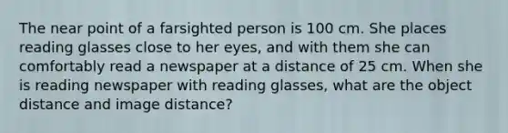 The near point of a farsighted person is 100 cm. She places reading glasses close to her eyes, and with them she can comfortably read a newspaper at a distance of 25 cm. When she is reading newspaper with reading glasses, what are the object distance and image distance?