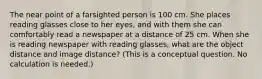 The near point of a farsighted person is 100 cm. She places reading glasses close to her eyes, and with them she can comfortably read a newspaper at a distance of 25 cm. When she is reading newspaper with reading glasses, what are the object distance and image distance? (This is a conceptual question. No calculation is needed.)