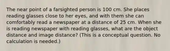 The near point of a farsighted person is 100 cm. She places reading glasses close to her eyes, and with them she can comfortably read a newspaper at a distance of 25 cm. When she is reading newspaper with reading glasses, what are the object distance and image distance? (This is a conceptual question. No calculation is needed.)