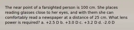 The near point of a farsighted person is 100 cm. She places reading glasses close to her eyes, and with them she can comfortably read a newspaper at a distance of 25 cm. What lens power is required? a. +2.5 D b. +3.0 D c. +3.2 D d. -2.0 D