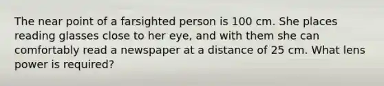 The near point of a farsighted person is 100 cm. She places reading glasses close to her eye, and with them she can comfortably read a newspaper at a distance of 25 cm. What lens power is required?