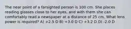 The near point of a farsighted person is 100 cm. She places reading glasses close to her eyes, and with them she can comfortably read a newspaper at a distance of 25 cm. What lens power is required? A) +2.5 D B) +3.0 D C) +3.2 D D) -2.0 D