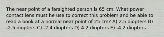 The near point of a farsighted person is 65 cm. What power contact lens must he use to correct this problem and be able to read a book at a normal near point of 25 cm? A) 2.5 diopters B) -2.5 diopters C) -2.4 diopters D) 4.2 diopters E) -4.2 diopters