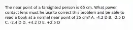 The near point of a farsighted person is 65 cm. What power contact lens must he use to correct this problem and be able to read a book at a normal near point of 25 cm? A. -4.2 D B. -2.5 D C. -2.4 D D. +4.2 D E. +2.5 D