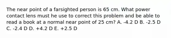 The near point of a farsighted person is 65 cm. What power contact lens must he use to correct this problem and be able to read a book at a normal near point of 25 cm? A. -4.2 D B. -2.5 D C. -2.4 D D. +4.2 D E. +2.5 D