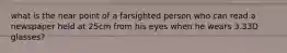 what is the near point of a farsighted person who can read a newspaper held at 25cm from his eyes when he wears 3.33D glasses?