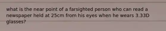 what is the near point of a farsighted person who can read a newspaper held at 25cm from his eyes when he wears 3.33D glasses?