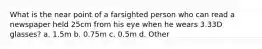 What is the near point of a farsighted person who can read a newspaper held 25cm from his eye when he wears 3.33D glasses? a. 1.5m b. 0.75m c. 0.5m d. Other