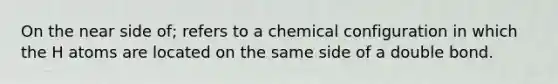 On the near side of; refers to a chemical configuration in which the H atoms are located on the same side of a double bond.