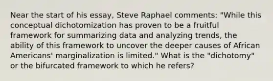 Near the start of his essay, Steve Raphael comments: "While this conceptual dichotomization has proven to be a fruitful framework for summarizing data and analyzing trends, the ability of this framework to uncover the deeper causes of African Americans' marginalization is limited." What is the "dichotomy" or the bifurcated framework to which he refers?