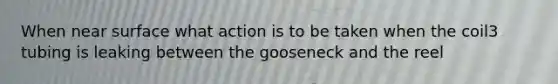 When near surface what action is to be taken when the coil3 tubing is leaking between the gooseneck and the reel