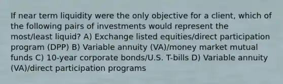 If near term liquidity were the only objective for a client, which of the following pairs of investments would represent the most/least liquid? A) Exchange listed equities/direct participation program (DPP) B) Variable annuity (VA)/money market mutual funds C) 10-year corporate bonds/U.S. T-bills D) Variable annuity (VA)/direct participation programs