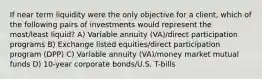 If near term liquidity were the only objective for a client, which of the following pairs of investments would represent the most/least liquid? A) Variable annuity (VA)/direct participation programs B) Exchange listed equities/direct participation program (DPP) C) Variable annuity (VA)/money market mutual funds D) 10-year corporate bonds/U.S. T-bills