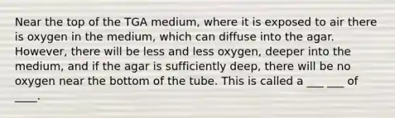 Near the top of the TGA medium, where it is exposed to air there is oxygen in the medium, which can diffuse into the agar. However, there will be less and less oxygen, deeper into the medium, and if the agar is sufficiently deep, there will be no oxygen near the bottom of the tube. This is called a ___ ___ of ____.