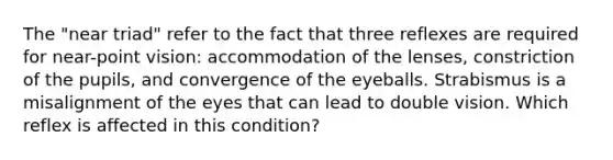 The "near triad" refer to the fact that three reflexes are required for near-point vision: accommodation of the lenses, constriction of the pupils, and convergence of the eyeballs. Strabismus is a misalignment of the eyes that can lead to double vision. Which reflex is affected in this condition?