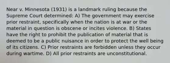 Near v. Minnesota (1931) is a landmark ruling because the Supreme Court determined: A) The government may exercise prior restraint, specifically when the nation is at war or the material in question is obscene or incites violence. B) States have the right to prohibit the publication of material that is deemed to be a public nuisance in order to protect the well being of its citizens. C) Prior restraints are forbidden unless they occur during wartime. D) All prior restraints are unconstitutional.