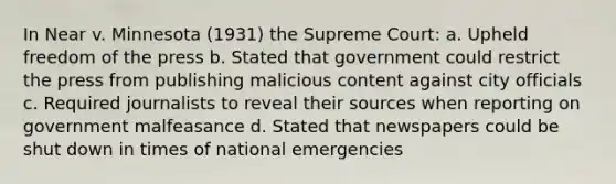 In Near v. Minnesota (1931) the Supreme Court: a. Upheld freedom of the press b. Stated that government could restrict the press from publishing malicious content against city officials c. Required journalists to reveal their sources when reporting on government malfeasance d. Stated that newspapers could be shut down in times of national emergencies