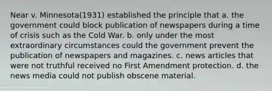 Near v. Minnesota(1931) established the principle that a. the government could block publication of newspapers during a time of crisis such as the Cold War. b. only under the most extraordinary circumstances could the government prevent the publication of newspapers and magazines. c. news articles that were not truthful received no First Amendment protection. d. the news media could not publish obscene material.