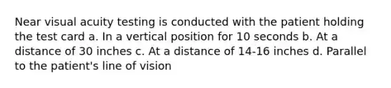 Near visual acuity testing is conducted with the patient holding the test card a. In a vertical position for 10 seconds b. At a distance of 30 inches c. At a distance of 14-16 inches d. Parallel to the patient's line of vision