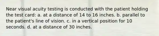 Near visual acuity testing is conducted with the patient holding the test card: a. at a distance of 14 to 16 inches. b. parallel to the patient's line of vision. c. in a vertical position for 10 seconds. d. at a distance of 30 inches.