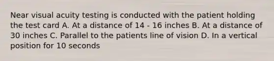 Near visual acuity testing is conducted with the patient holding the test card A. At a distance of 14 - 16 inches B. At a distance of 30 inches C. Parallel to the patients line of vision D. In a vertical position for 10 seconds