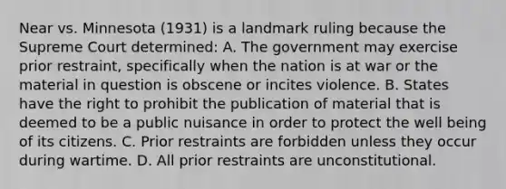 Near vs. Minnesota (1931) is a landmark ruling because the Supreme Court determined: A. The government may exercise prior restraint, specifically when the nation is at war or the material in question is obscene or incites violence. B. States have the right to prohibit the publication of material that is deemed to be a public nuisance in order to protect the well being of its citizens. C. Prior restraints are forbidden unless they occur during wartime. D. All prior restraints are unconstitutional.