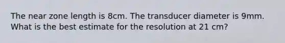 The near zone length is 8cm. The transducer diameter is 9mm. What is the best estimate for the resolution at 21 cm?