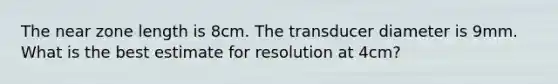 The near zone length is 8cm. The transducer diameter is 9mm. What is the best estimate for resolution at 4cm?