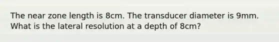 The near zone length is 8cm. The transducer diameter is 9mm. What is the lateral resolution at a depth of 8cm?