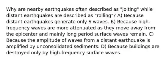 Why are nearby earthquakes often described as "jolting" while distant earthquakes are described as "rolling"? A) Because distant earthquakes generate only S waves. B) Because high-frequency waves are more attenuated as they move away from the epicenter and mainly long period surface waves remain. C) Because the amplitude of waves from a distant earthquake is amplified by unconsolidated sediments. D) Because buildings are destroyed only by high-frequency surface waves.