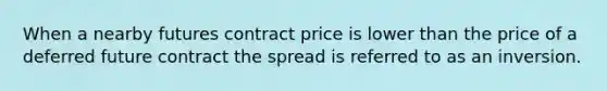 When a nearby futures contract price is lower than the price of a deferred future contract the spread is referred to as an inversion.