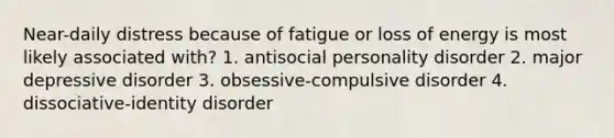 Near-daily distress because of fatigue or loss of energy is most likely associated with? 1. antisocial personality disorder 2. major depressive disorder 3. obsessive-compulsive disorder 4. dissociative-identity disorder