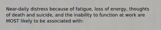 Near-daily distress because of fatigue, loss of energy, thoughts of death and suicide, and the inability to function at work are MOST likely to be associated with: