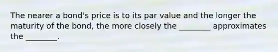 The nearer a bond's price is to its par value and the longer the maturity of the bond, the more closely the ________ approximates the ________.