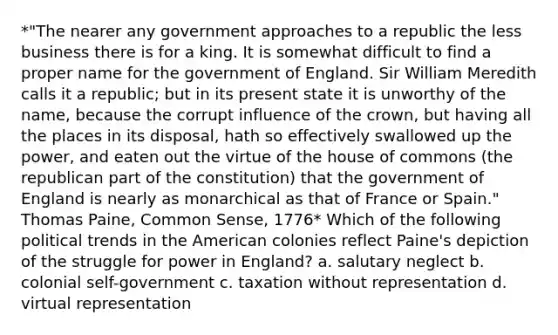 *"The nearer any government approaches to a republic the less business there is for a king. It is somewhat difficult to find a proper name for the government of England. Sir William Meredith calls it a republic; but in its present state it is unworthy of the name, because the corrupt influence of the crown, but having all the places in its disposal, hath so effectively swallowed up the power, and eaten out the virtue of the house of commons (the republican part of the constitution) that the government of England is nearly as monarchical as that of France or Spain." Thomas Paine, Common Sense, 1776* Which of the following political trends in the American colonies reflect Paine's depiction of the struggle for power in England? a. salutary neglect b. colonial self-government c. taxation without representation d. virtual representation