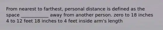 From nearest to farthest, personal distance is defined as the space ____________ away from another person. zero to 18 inches 4 to 12 feet 18 inches to 4 feet inside arm's length