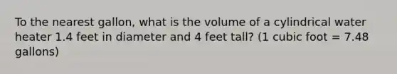 To the nearest gallon, what is the volume of a cylindrical water heater 1.4 feet in diameter and 4 feet tall? (1 cubic foot = 7.48 gallons)