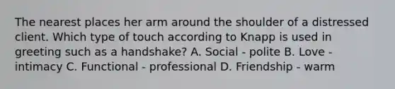 The nearest places her arm around the shoulder of a distressed client. Which type of touch according to Knapp is used in greeting such as a handshake? A. Social - polite B. Love - intimacy C. Functional - professional D. Friendship - warm