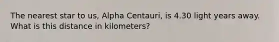 The nearest star to us, Alpha Centauri, is 4.30 light years away. What is this distance in kilometers?