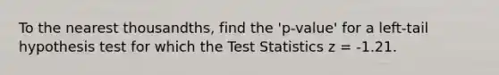 To the nearest thousandths, find the 'p-value' for a left-tail hypothesis test for which the Test Statistics z = -1.21.