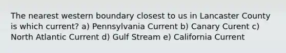 The nearest western boundary closest to us in Lancaster County is which current? a) Pennsylvania Current b) Canary Curent c) North Atlantic Current d) Gulf Stream e) California Current