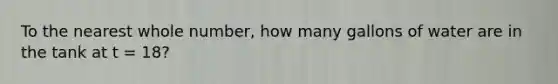 To the nearest whole number, how many gallons of water are in the tank at t = 18?